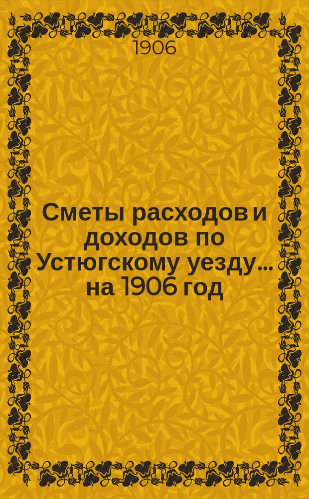 [Сметы расходов и доходов по Устюгскому уезду... ... на 1906 год : ... на 1906 год и денежный отчет Управы за 1904 год