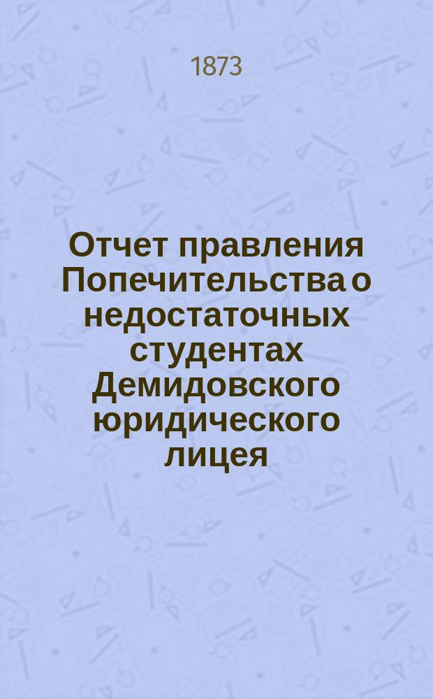 Отчет правления Попечительства о недостаточных студентах Демидовского юридического лицея... ... за время с 1-го июля 1872 г. по июль 1873 года