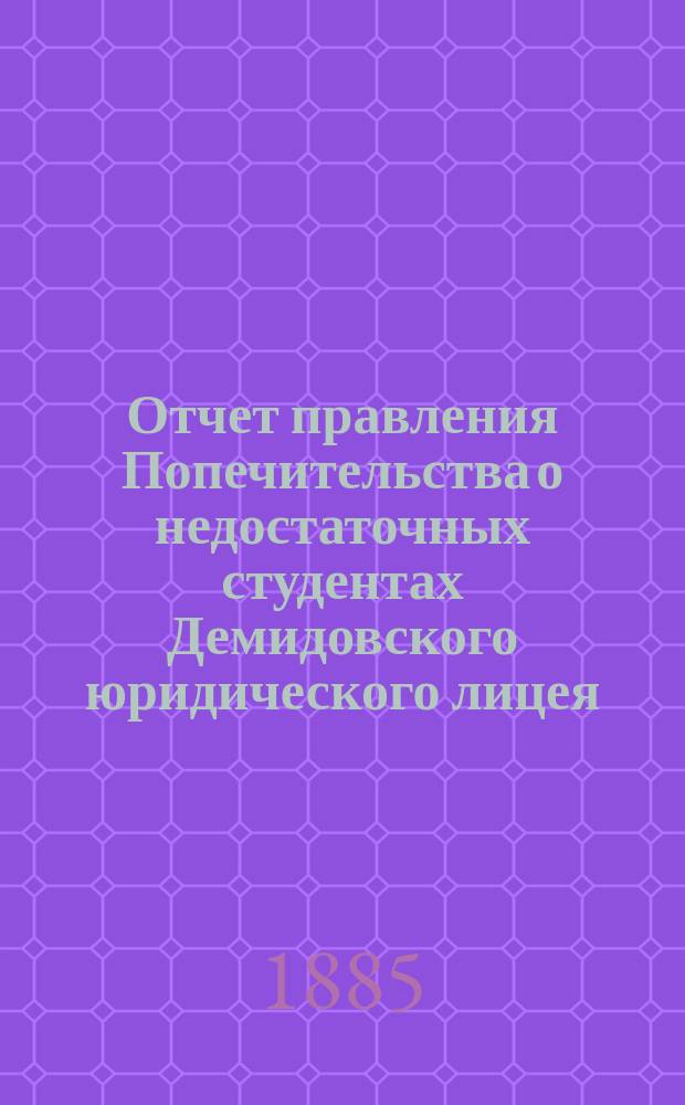 Отчет правления Попечительства о недостаточных студентах Демидовского юридического лицея... ... [за время] с 1-го июля 1884-го по 1-е июля 1885 года
