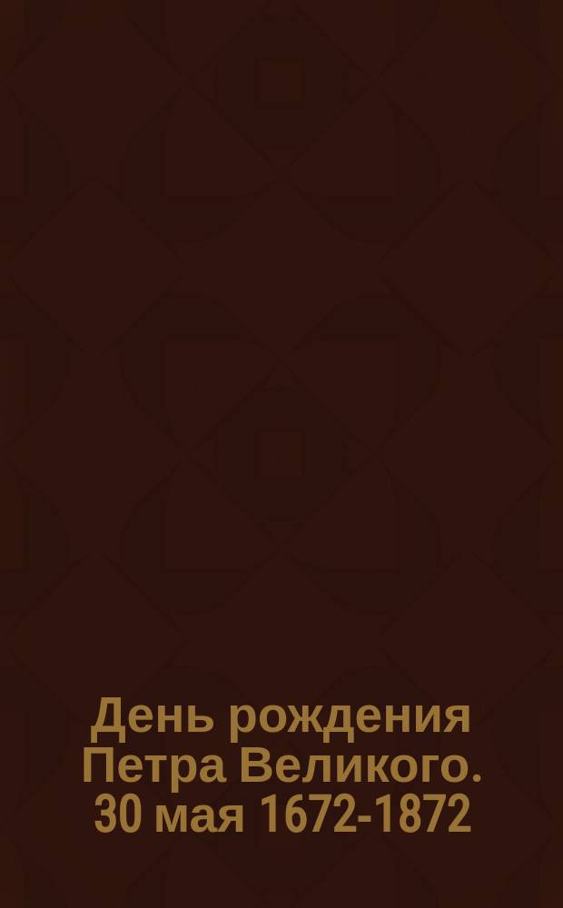 День рождения Петра Великого. 30 мая 1672-1872 : С доп.