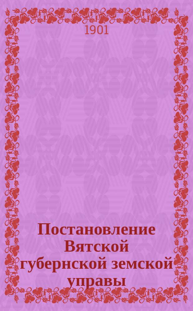 Постановление Вятской губернской земской управы : [По разным вопросам]... ... 1900-1901 года