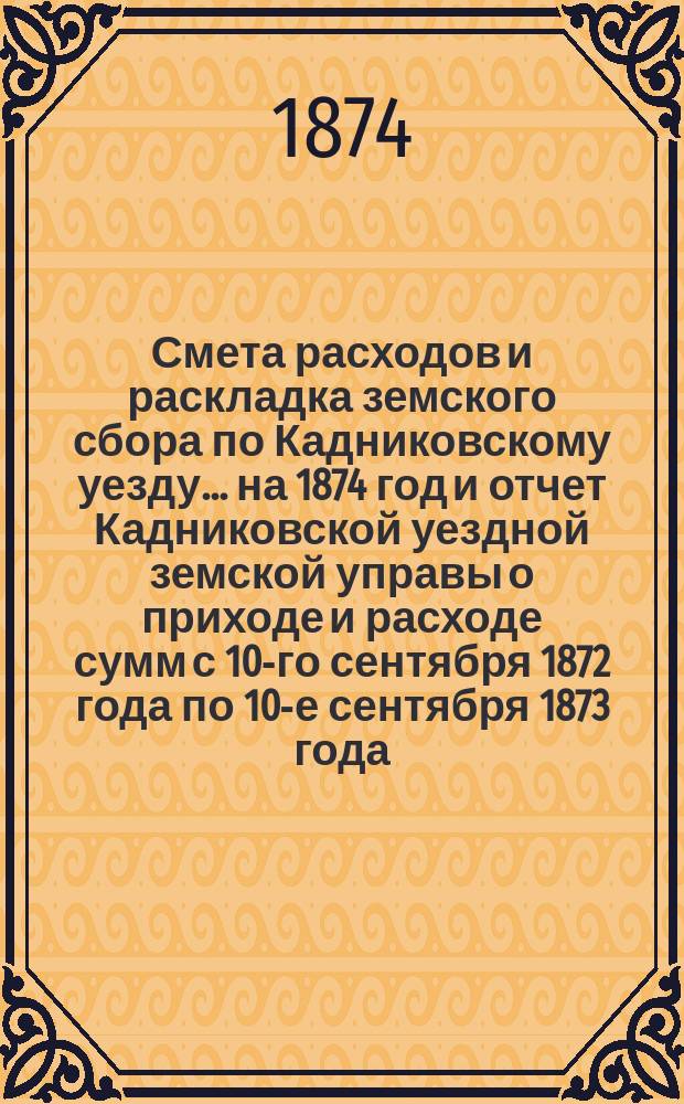 Смета расходов и раскладка земского сбора по Кадниковскому уезду... ... на 1874 год и отчет Кадниковской уездной земской управы о приходе и расходе сумм с 10-го сентября 1872 года по 10-е сентября 1873 года