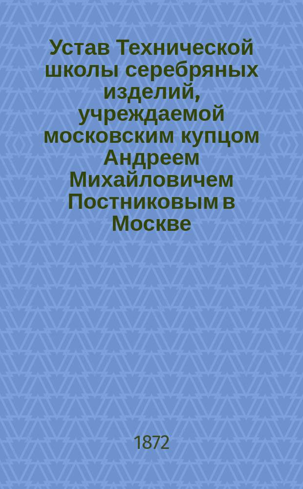 Устав Технической школы серебряных изделий, учреждаемой московским купцом Андреем Михайловичем Постниковым в Москве