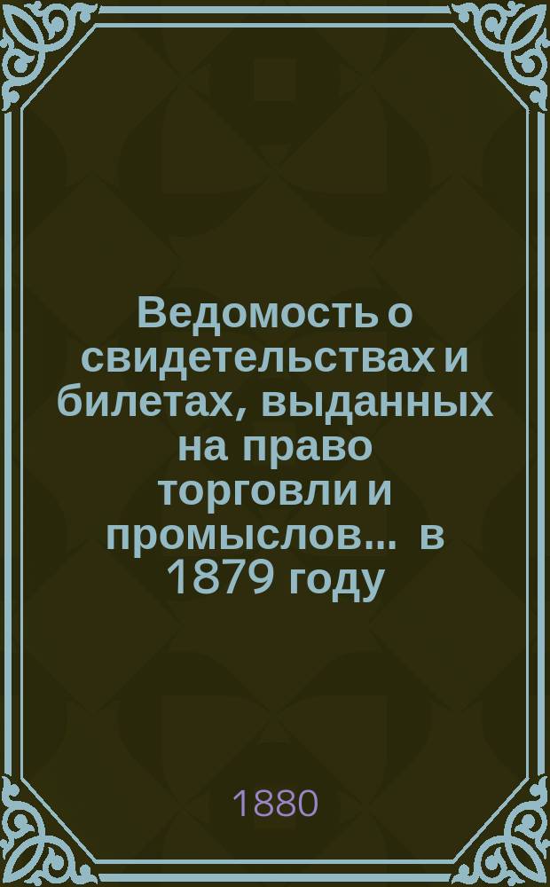 Ведомость о свидетельствах и билетах, выданных на право торговли и промыслов... ... в 1879 году