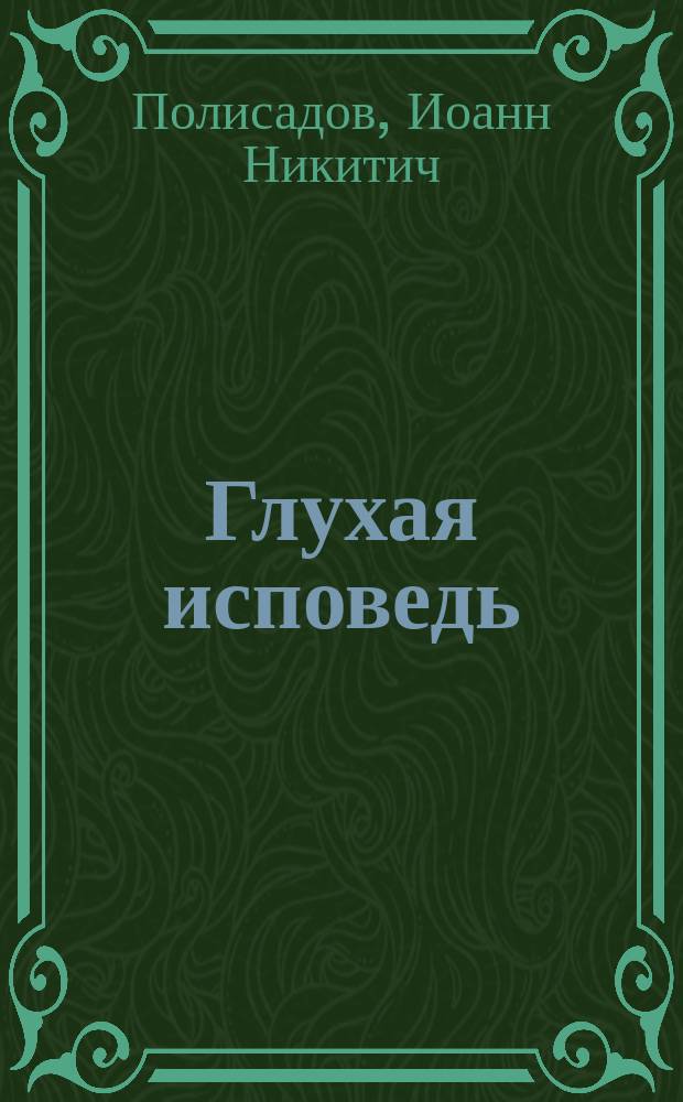 Глухая исповедь : Пасторское наставление в обличение тех, кои откладывают напутствие болящих до последних минут их жизни