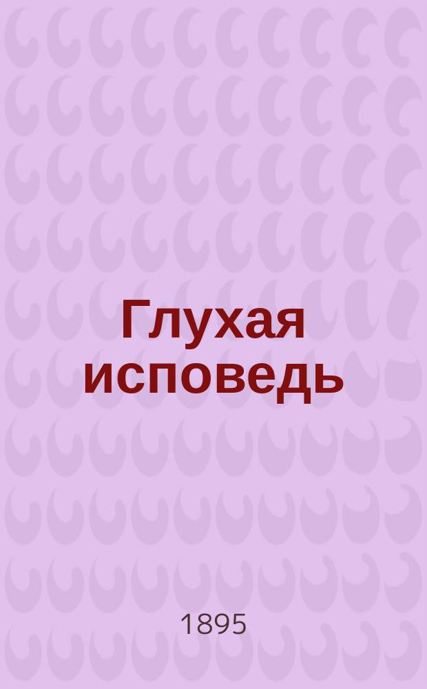 Глухая исповедь : Пасторское наставление в обличение тех, кои откладывают напутствие болящих до последних минут их жизни