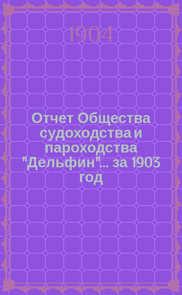 Отчет Общества судоходства и пароходства "Дельфин"... ... за 1903 год