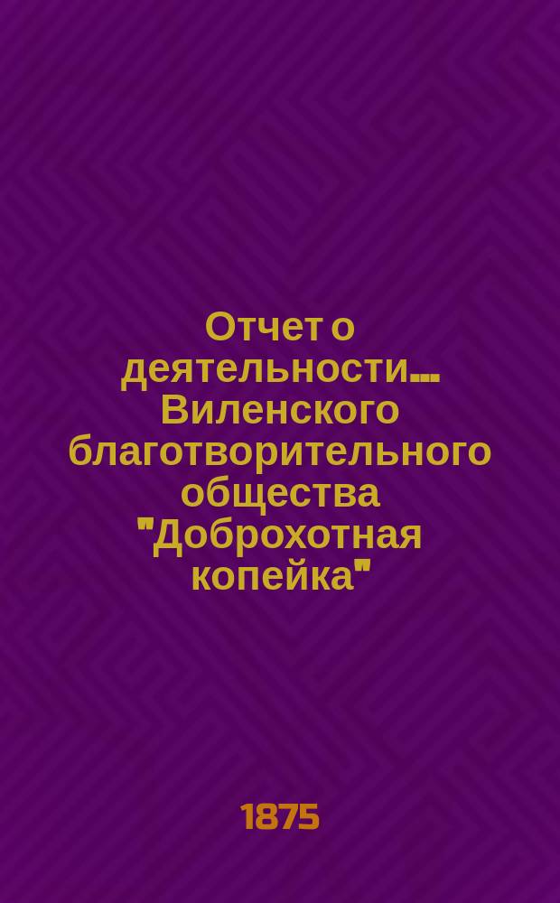 Отчет о деятельности... Виленского благотворительного общества "Доброхотная копейка", основанного Е.В. Потаповою... за 1874 год