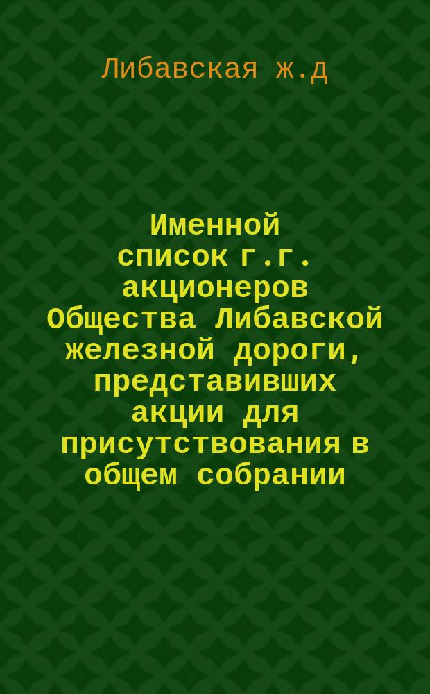 Именной список г.г. акционеров Общества Либавской железной дороги, представивших акции для присутствования в общем собрании...