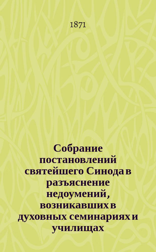 Собрание постановлений святейшего Синода в разъяснение недоумений, возникавших в духовных семинариях и училищах, а равно и на съездах духовенства, при введении в действие новых духовно-училищных уставов : 1-2. 1 : Относительно семинарий