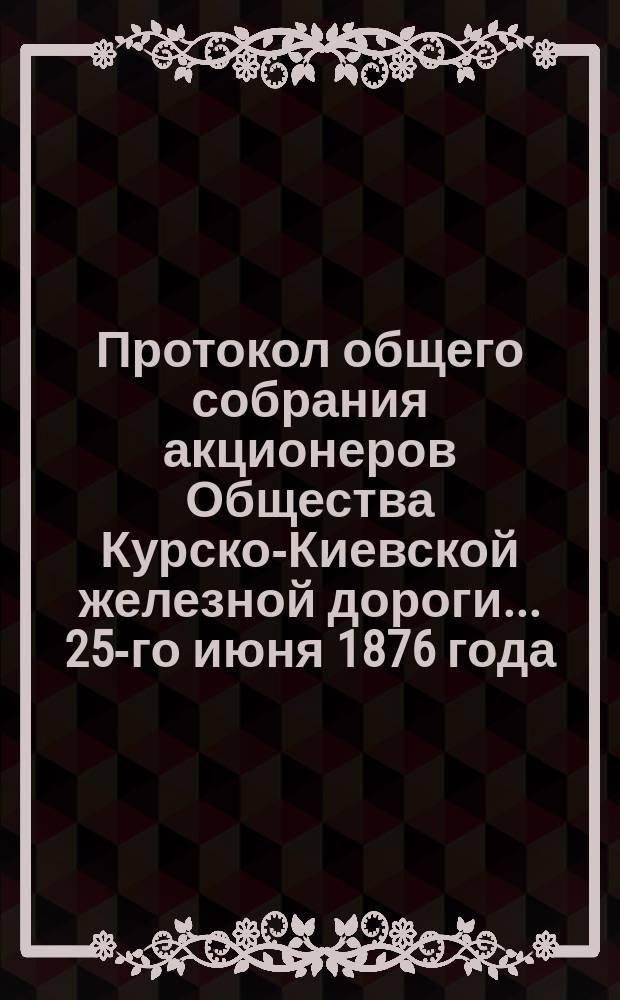 Протокол общего собрания акционеров Общества Курско-Киевской железной дороги... ... 25-го июня 1876 года