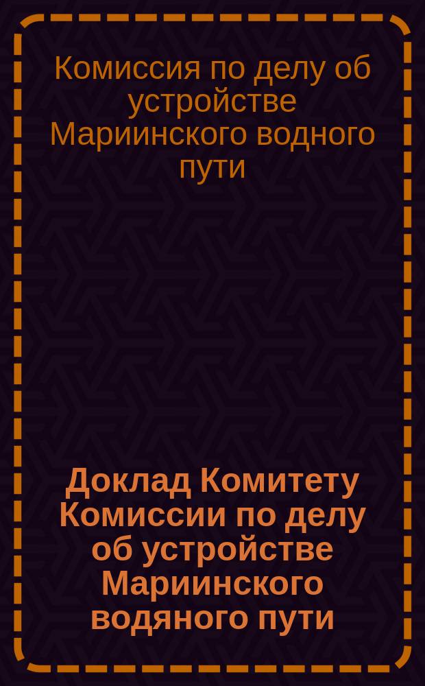 ... Доклад Комитету Комиссии по делу об устройстве Мариинского водяного пути