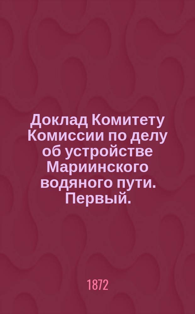 ... Доклад Комитету Комиссии по делу об устройстве Мариинского водяного пути. Первый...