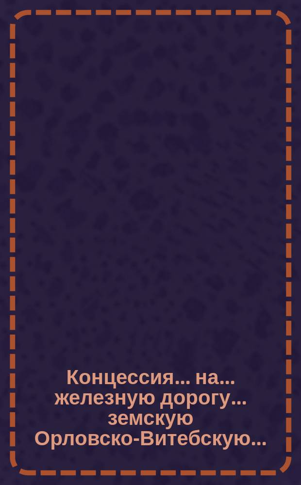 Концессия ... на ... железную дорогу. ... земскую Орловско-Витебскую...