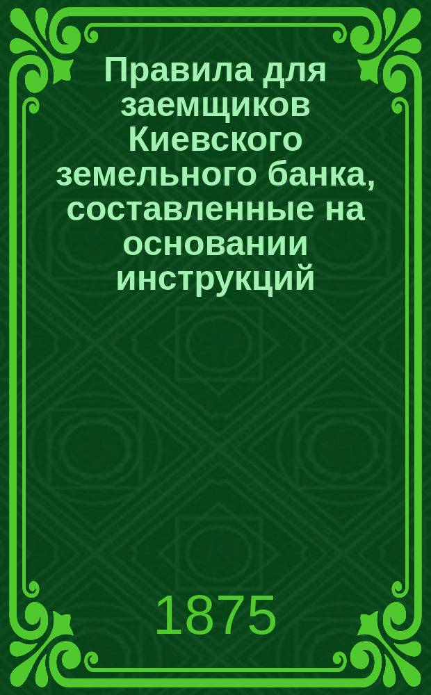 Правила для заемщиков Киевского земельного банка, составленные на основании инструкций, утвержденных общим собранием г. г. акционеров 10 сентября 1872 г.; Инструкция для оценки земельных имуществ, утвержденная общим собранием акционеров Киевского земельного банка 10 сентября 1872 года