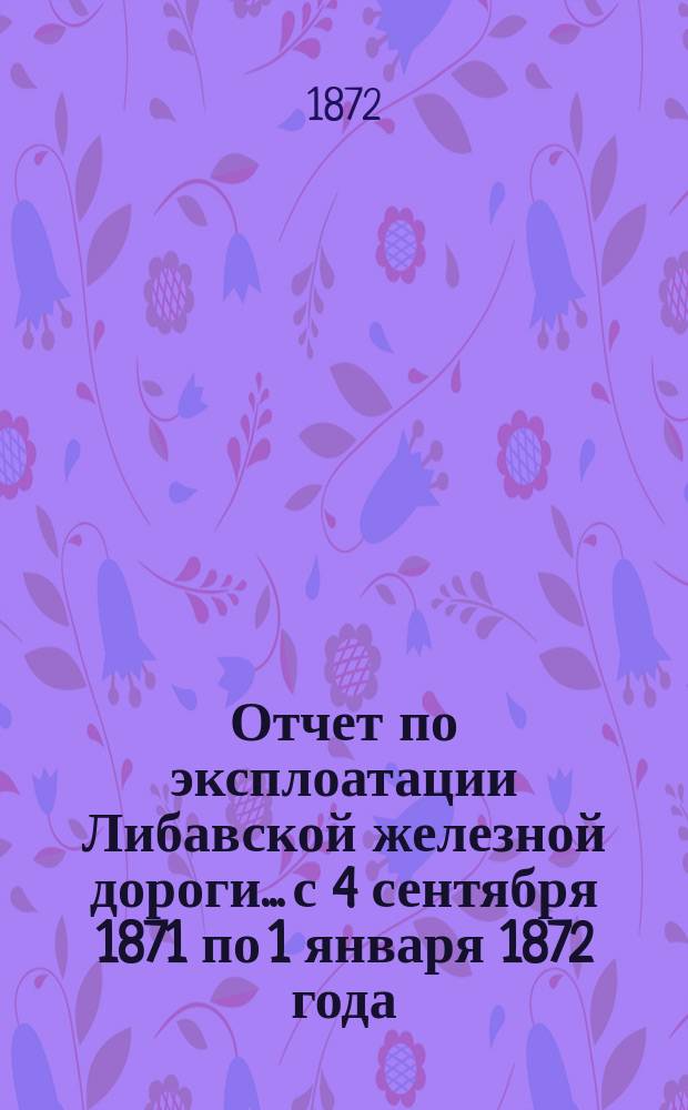 Отчет по эксплоатации Либавской железной дороги... с 4 сентября 1871 по 1 января 1872 года