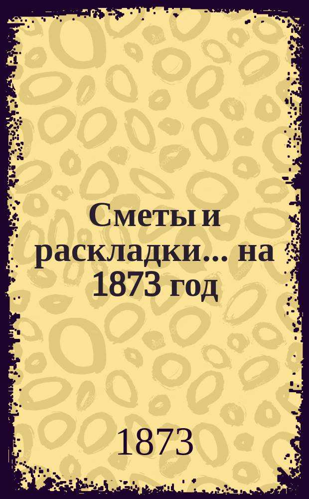 [Сметы и раскладки]... ... на 1873 год