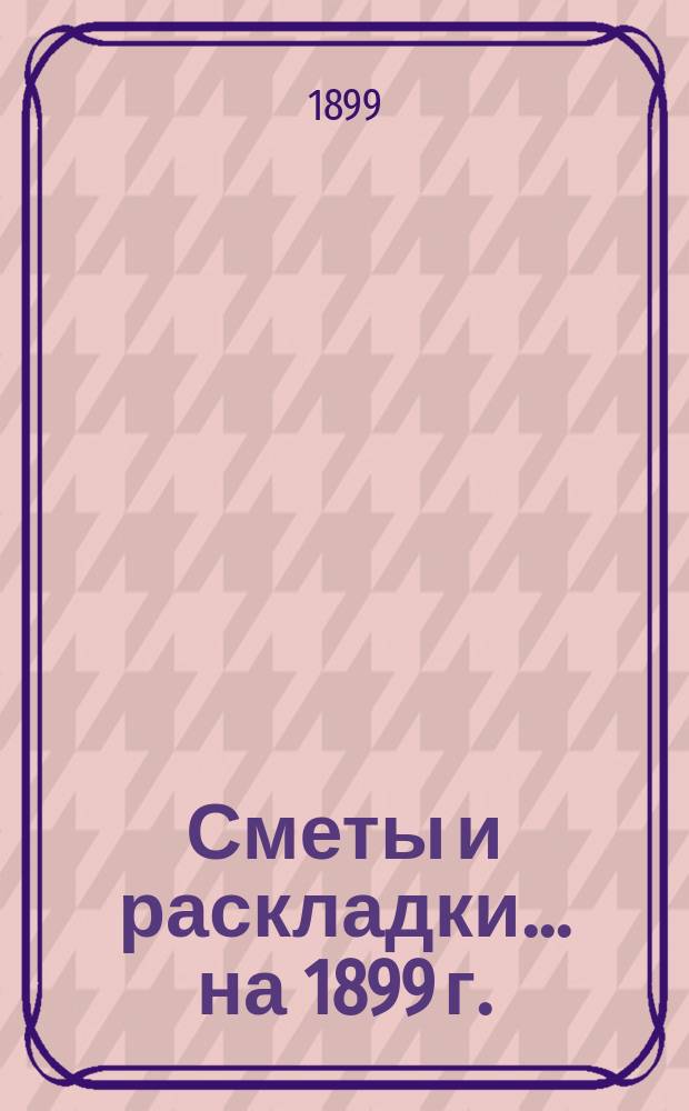 [Сметы и раскладки]... ... на 1899 г.