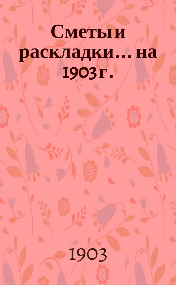 [Сметы и раскладки]... ... на 1903 г.