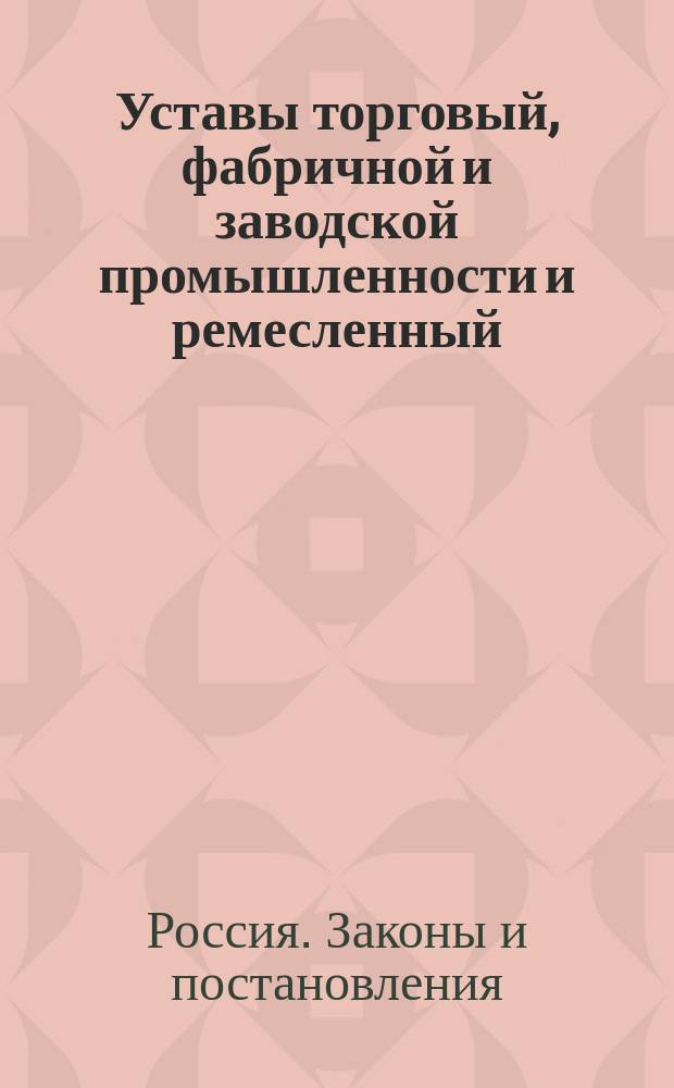 Уставы торговый, фабричной и заводской промышленности и ремесленный : (Свод законов, т. XI, ч. 2) : Дополнены и изменены по продолжениям 1863, 1864, 1868, 1869 и 1871 гг.; с разъяснением по решениям Правительствующего сената и С.-Петербургского коммерческого суда по вексельным делам : С прил. Положения о пошлинах за право торговли и других промыслов