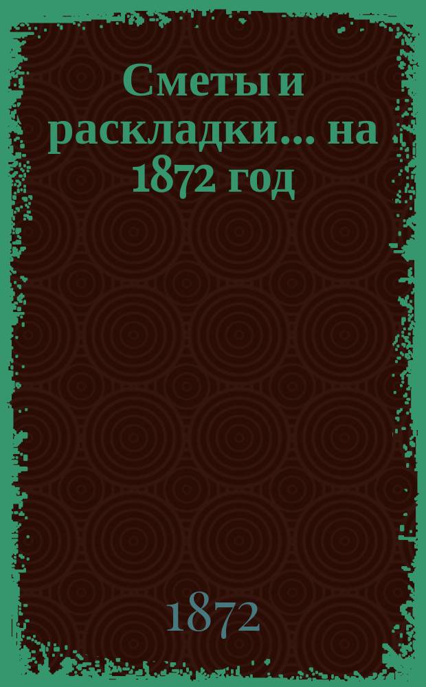 [Сметы и раскладки... ... на 1872 год