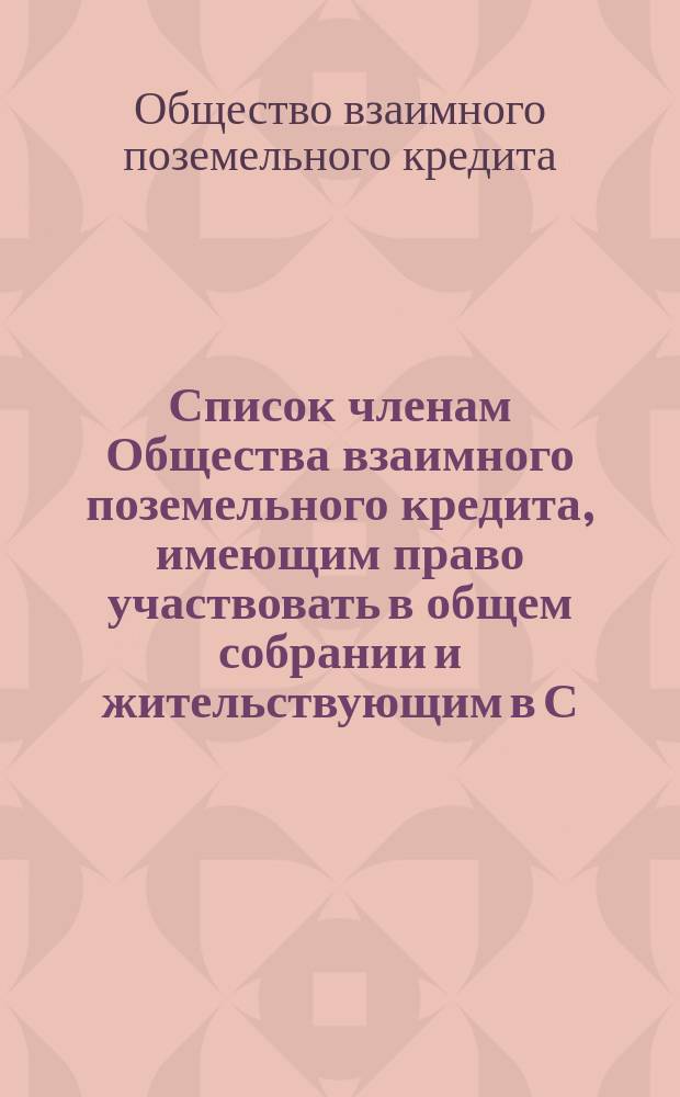 Список членам Общества взаимного поземельного кредита, имеющим право участвовать в общем собрании и жительствующим в С.-Петербурге...