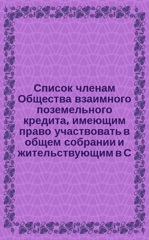 Список членам Общества взаимного поземельного кредита, имеющим право участвовать в общем собрании и жительствующим в С.-Петербурге... ... 1873 г.