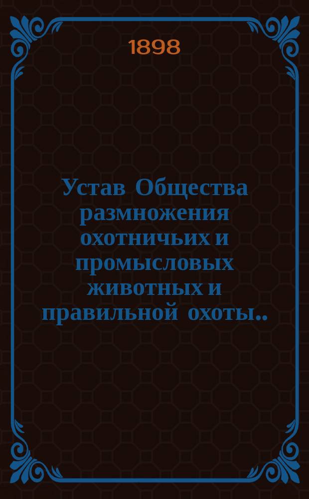 Устав Общества размножения охотничьих и промысловых животных и правильной охоты... : Утв. 26 июня 1898 г.