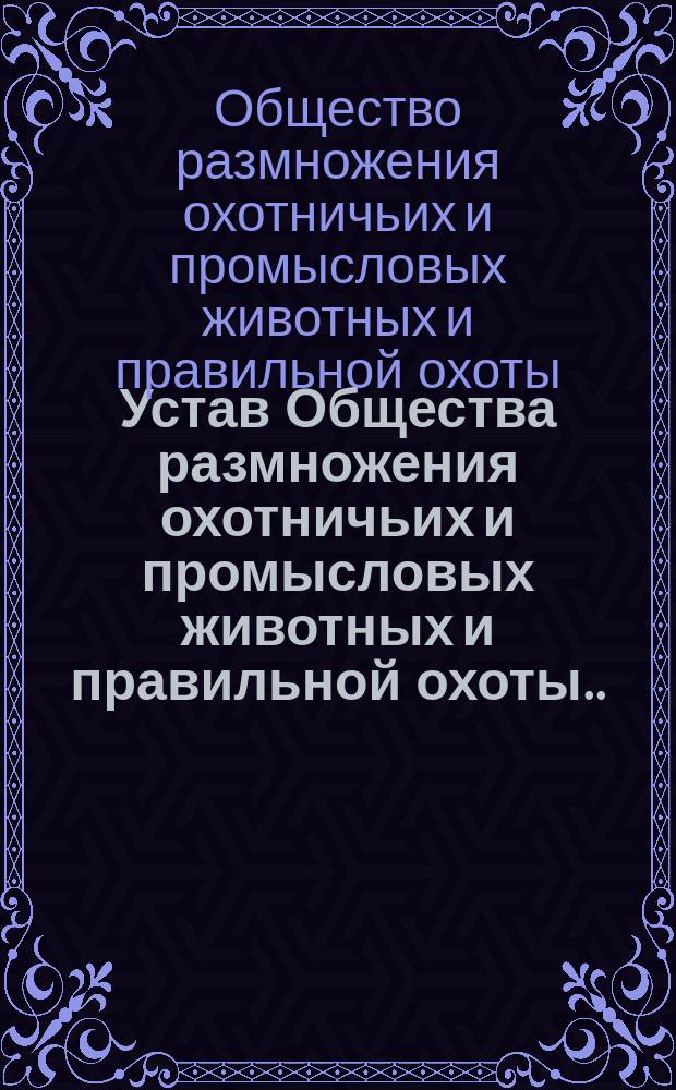 Устав Общества размножения охотничьих и промысловых животных и правильной охоты... : Утв. 26 июня 1898 г.