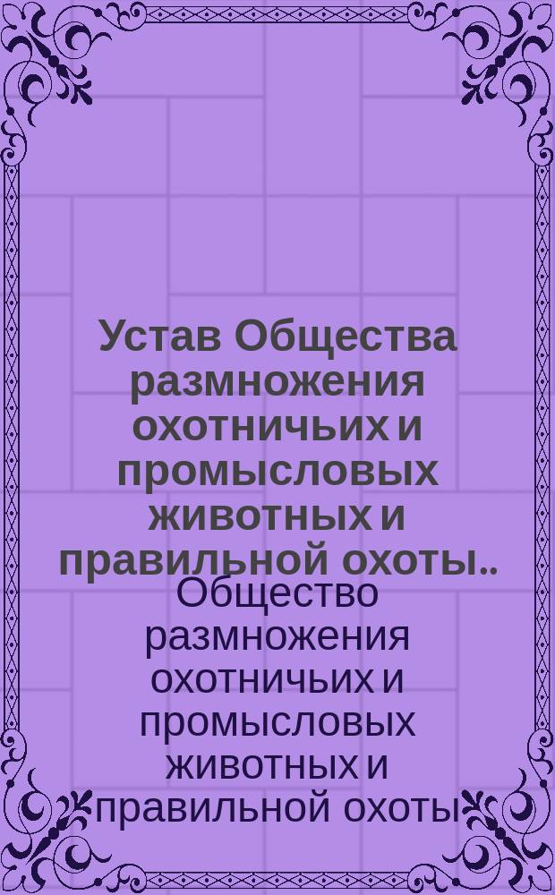 Устав Общества размножения охотничьих и промысловых животных и правильной охоты... : Утв. 26 июня 1898 г.