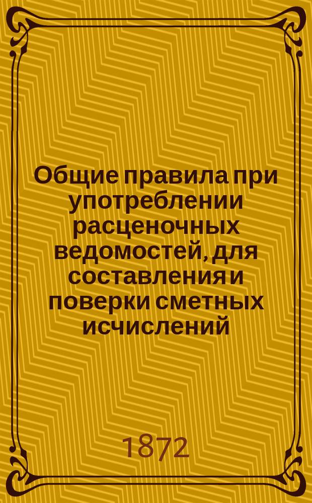 Общие правила [при употреблении расценочных ведомостей, для составления и поверки сметных исчислений] : Утв. журн. Инженерного ком. ... 1871 г