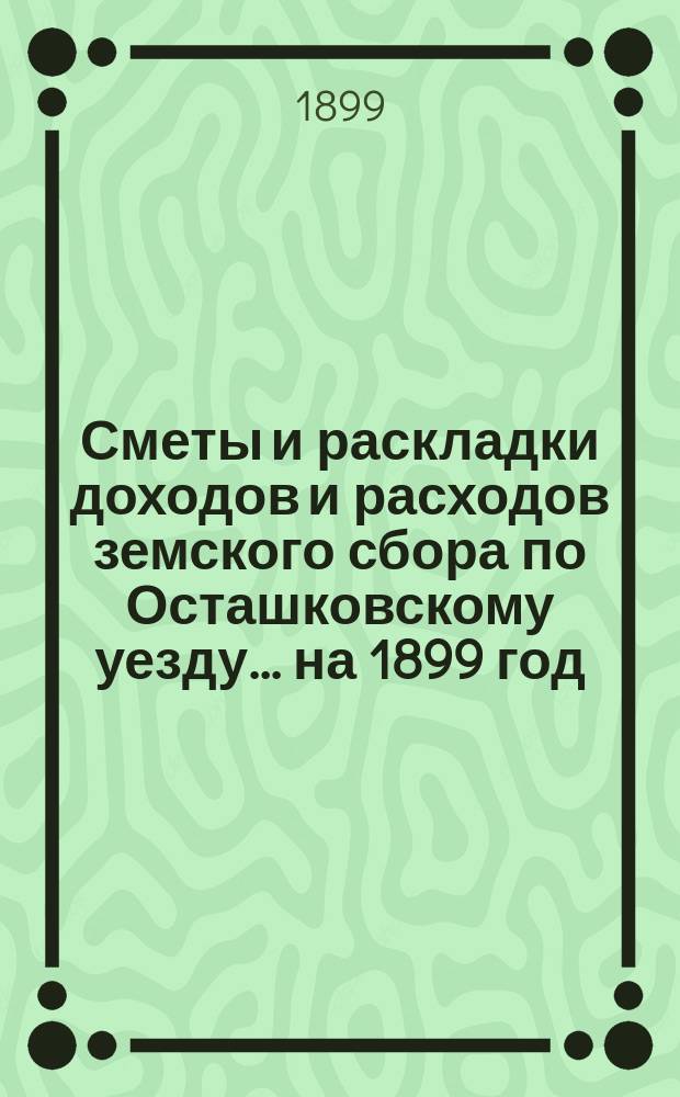 [Сметы и раскладки доходов и расходов] земского сбора по Осташковскому уезду... ... на 1899 год