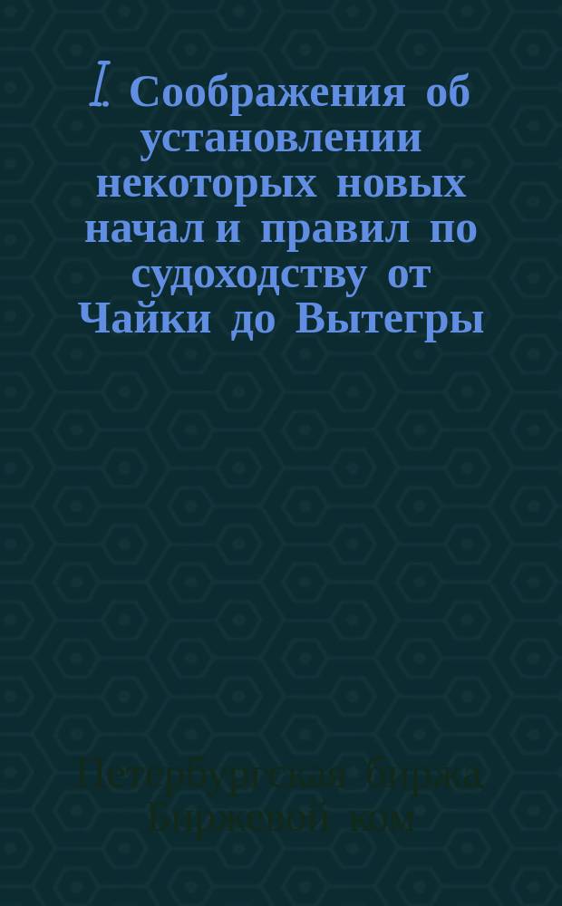 I. Соображения об установлении некоторых новых начал и правил по судоходству от Чайки до Вытегры; !II. Извлечения из а) Протокола соединенного заседания от 5 февраля 1872 г. С.-Петербургского биржевого комитета и Комиссии биржевого купечества, б) Протокола собрания от 18 февраля 1872 г. лиц с.-петербургского биржевого купечества, коих грузы и суда следуют по Мариинской системе / C.-Петерб. бирж. ком