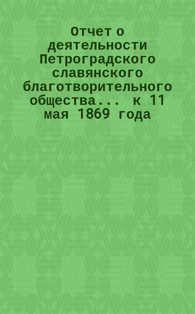 Отчет о деятельности Петроградского славянского благотворительного общества... ... к 11 мая 1869 года... : [Читан в заседании Славянского благотворительного комитета в Москве 26-го марта и дополнен сведениями по 6-е апреля]