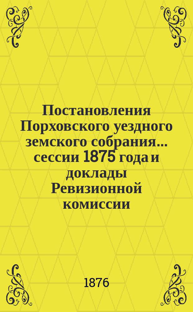 Постановления Порховского уездного земского собрания... ... сессии 1875 года и доклады Ревизионной комиссии