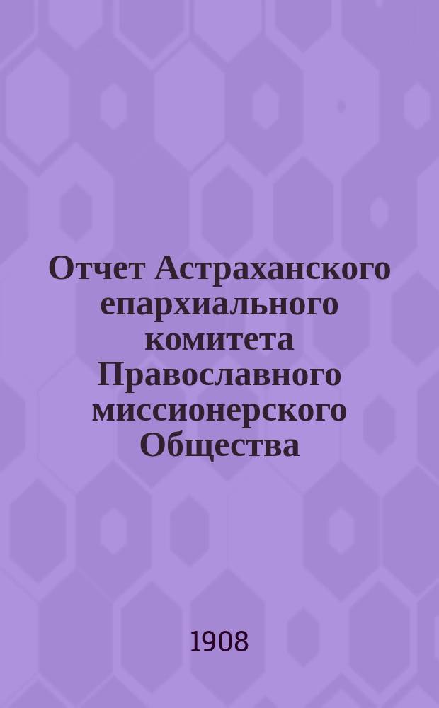 Отчет Астраханского епархиального комитета Православного миссионерского Общества... ... за 1907 г. (XXXVI год существования) : О состоянии и деятельности комиссии в Астраханском крае