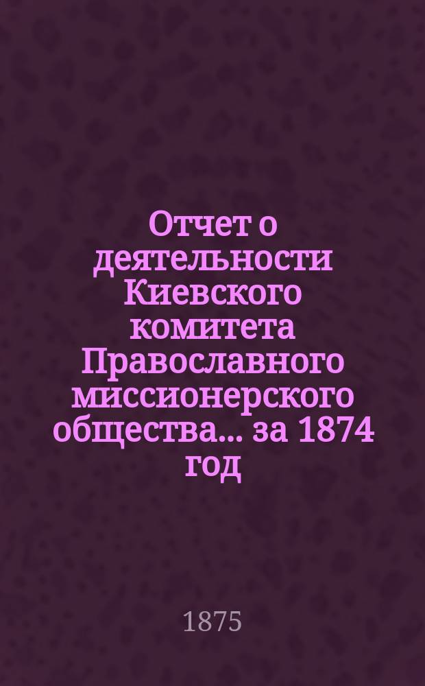 Отчет о деятельности Киевского комитета Православного миссионерского общества. ... за 1874 год
