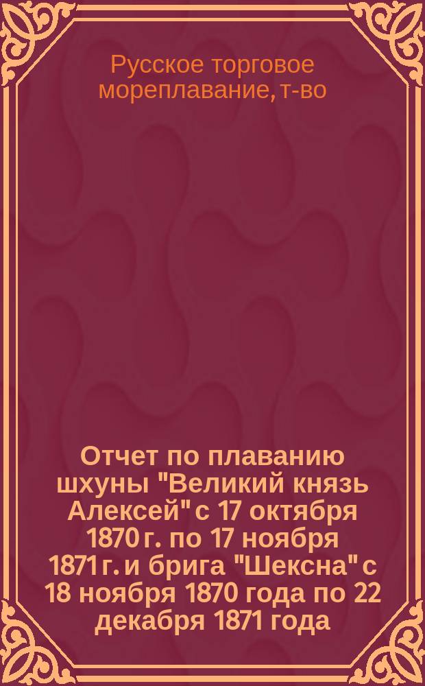 Отчет по плаванию шхуны "Великий князь Алексей" с 17 октября 1870 г. по 17 ноября 1871 г. и брига "Шексна" с 18 ноября 1870 года по 22 декабря 1871 года, принадлежащих Товариществу русского торгового мореплавания