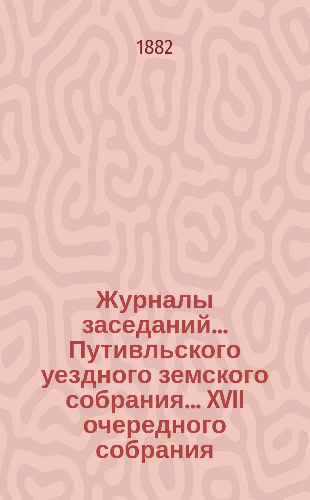 Журналы заседаний... Путивльского уездного земского собрания... ... XVII очередного собрания... с 15-го по 18-е октября 1881 года : ... XVII очередного собрания... с 15-го по 18-е октября 1881 года и экстренного 7-го января 1882 года