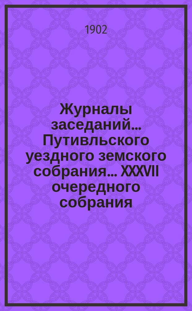Журналы заседаний... Путивльского уездного земского собрания... ... XXXVII очередного собрания... [1901 года] : ... XXXVII очередного собрания... [1901 года] и чрезвычайного за 15 февраля 1901 года