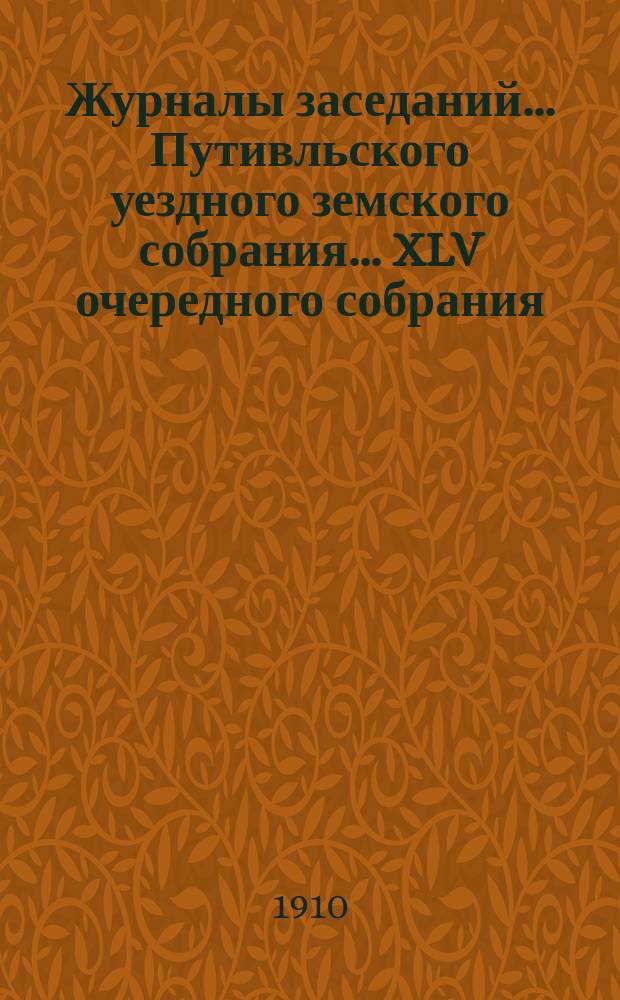 Журналы заседаний... Путивльского уездного земского собрания... ... XLV очередного собрания... за 1909 год : ... XLV очередного собрания... за 1909 год и чрезвычайного за 20 июня 1909 года
