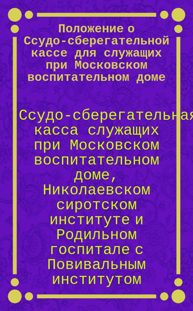 Положение о Ссудо-сберегательной кассе для служащих при Московском воспитательном доме, Николаевском сиротском институте и Родильном госпитале с Повивальным институтом : Утв. 30 апр. 1872 г.