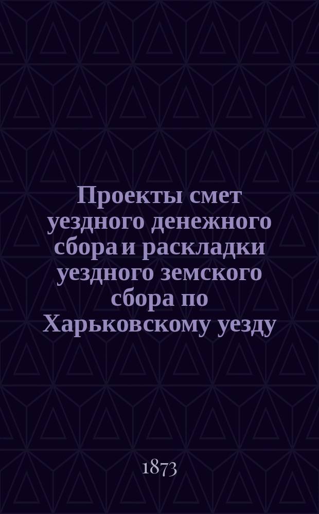 Проекты смет уездного денежного сбора и раскладки уездного земского сбора по Харьковскому уезду... ... на 1874 год