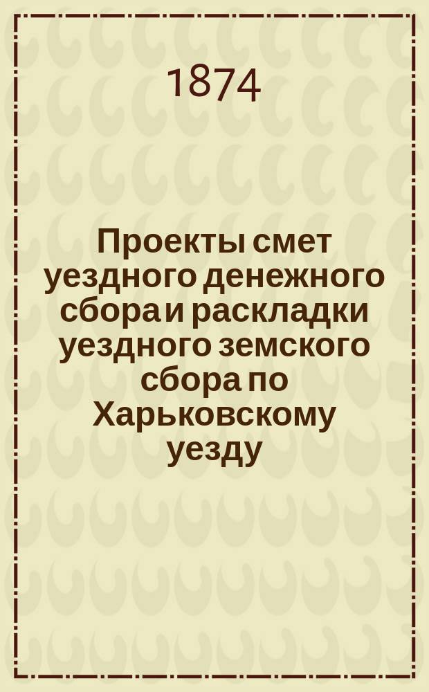 Проекты смет уездного денежного сбора и раскладки уездного земского сбора по Харьковскому уезду... ... на 1875 год