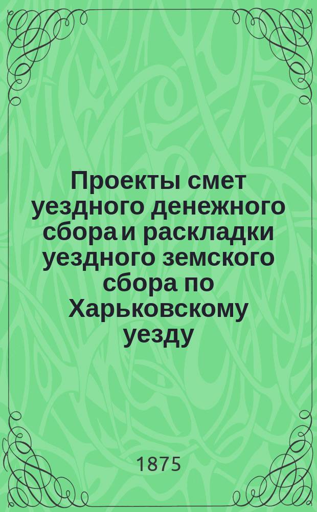 Проекты смет уездного денежного сбора и раскладки уездного земского сбора по Харьковскому уезду... ... на 1876 год