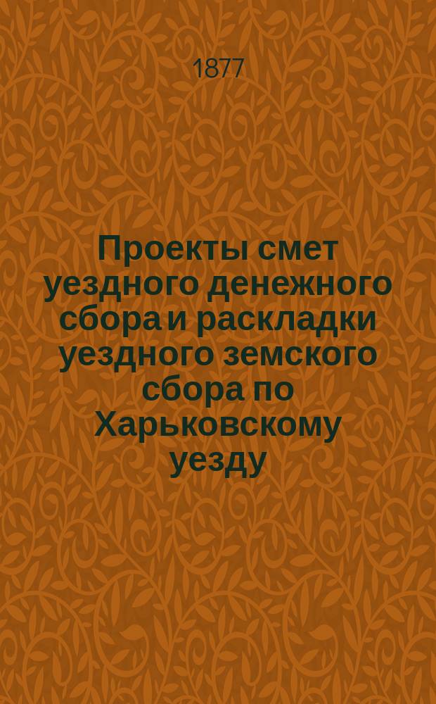 Проекты смет уездного денежного сбора и раскладки уездного земского сбора по Харьковскому уезду... ... на 1878 год
