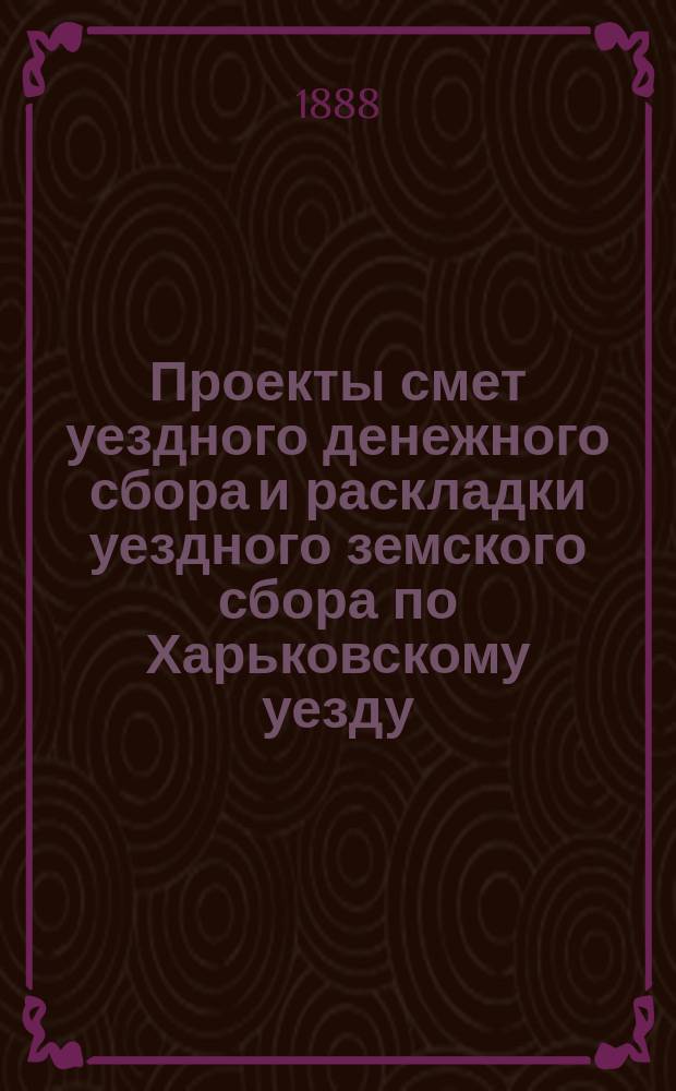 Проекты смет уездного денежного сбора и раскладки уездного земского сбора по Харьковскому уезду... ... на 1889 год