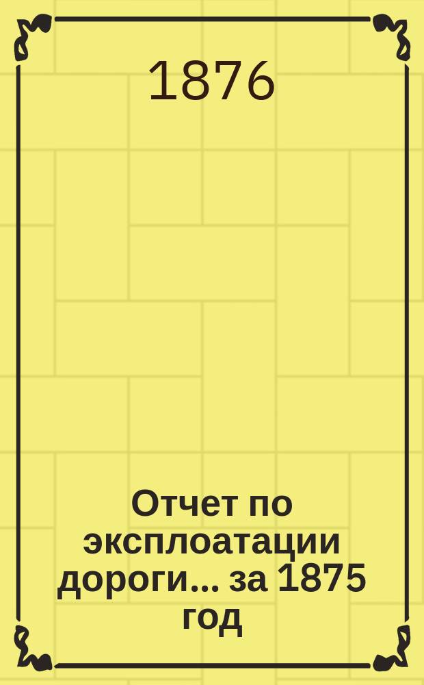 Отчет по эксплоатации дороги... ... за 1875 год