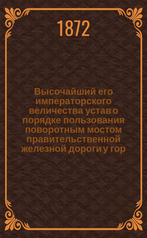 Высочайший его императорского величества устав о порядке пользования поворотным мостом правительственной железной дороги у гор. Выборга : Дан в Гельсингфорсе 1 ноября 1872 г