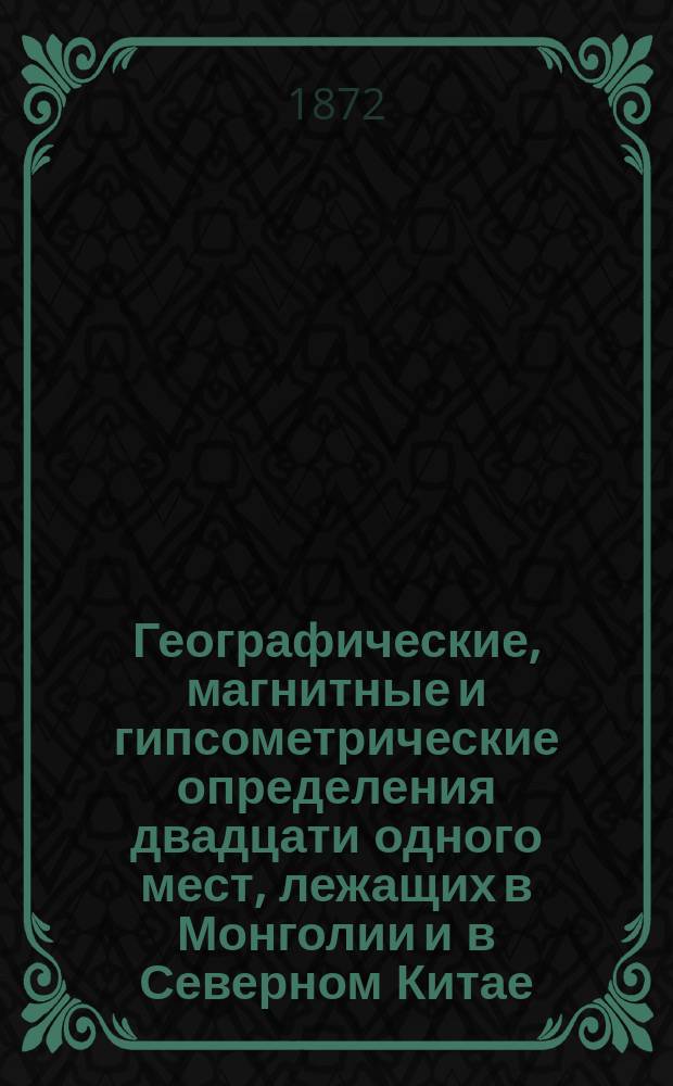 Географические, магнитные и гипсометрические определения двадцати одного мест, лежащих в Монголии и в Северном Китае, произведенные в течение 1868 и 1869 годов Г. Фритше